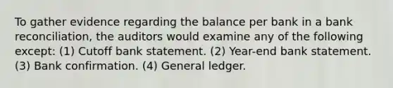 To gather evidence regarding the balance per bank in a bank reconciliation, the auditors would examine any of the following except: (1) Cutoff bank statement. (2) Year-end bank statement. (3) Bank confirmation. (4) General ledger.