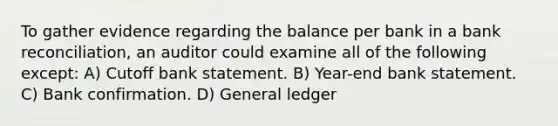 To gather evidence regarding the balance per bank in a bank reconciliation, an auditor could examine all of the following except: A) Cutoff bank statement. B) Year-end bank statement. C) Bank confirmation. D) General ledger