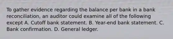 To gather evidence regarding the balance per bank in a bank reconciliation, an auditor could examine all of the following except A. Cutoff bank statement. B. Year-end bank statement. C. Bank confirmation. D. General ledger.