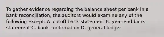 To gather evidence regarding the balance sheet per bank in a bank reconciliation, the auditors would examine any of the following except: A. cutoff bank statement B. year-end bank statement C. bank confirmation D. general ledger