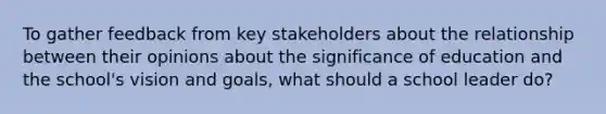 To gather feedback from key stakeholders about the relationship between their opinions about the significance of education and the school's vision and goals, what should a school leader do?