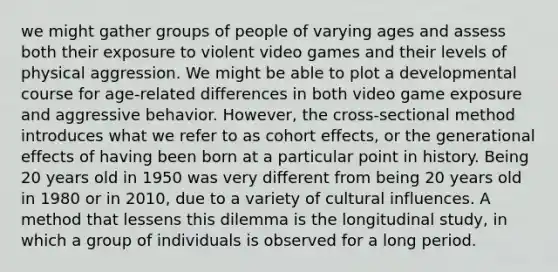 we might gather groups of people of varying ages and assess both their exposure to violent video games and their levels of physical aggression. We might be able to plot a developmental course for age-related differences in both video game exposure and aggressive behavior. However, the cross-sectional method introduces what we refer to as cohort effects, or the generational effects of having been born at a particular point in history. Being 20 years old in 1950 was very different from being 20 years old in 1980 or in 2010, due to a variety of cultural influences. A method that lessens this dilemma is the longitudinal study, in which a group of individuals is observed for a long period.