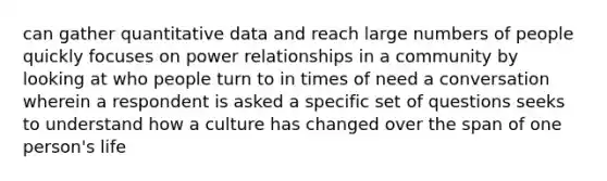 can gather quantitative data and reach large numbers of people quickly focuses on power relationships in a community by looking at who people turn to in times of need a conversation wherein a respondent is asked a specific set of questions seeks to understand how a culture has changed over the span of one person's life