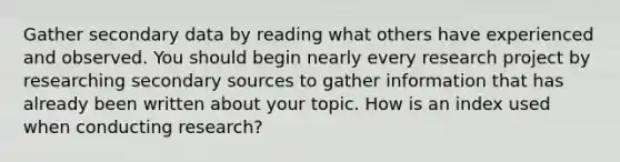 Gather secondary data by reading what others have experienced and observed. You should begin nearly every research project by researching secondary sources to gather information that has already been written about your topic. How is an index used when conducting research?