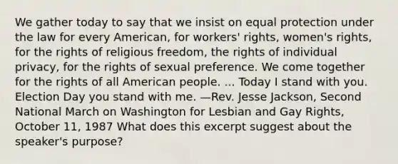 We gather today to say that we insist on equal protection under the law for every American, for workers' rights, women's rights, for the rights of religious freedom, the rights of individual privacy, for the rights of sexual preference. We come together for the rights of all American people. ... Today I stand with you. Election Day you stand with me. —Rev. Jesse Jackson, Second National March on Washington for Lesbian and Gay Rights, October 11, 1987 What does this excerpt suggest about the speaker's purpose?