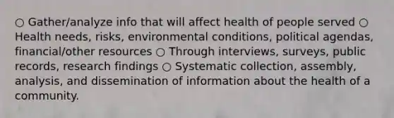 ○ Gather/analyze info that will affect health of people served ○ Health needs, risks, environmental conditions, political agendas, financial/other resources ○ Through interviews, surveys, public records, research findings ○ Systematic collection, assembly, analysis, and dissemination of information about the health of a community.