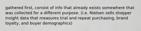 gathered first, consist of info that already exists somewhere that was collected for a different purpose. (i.e. Nielsen sells shopper insight data that measures trial and repeat purchasing, brand loyalty, and buyer demographics)