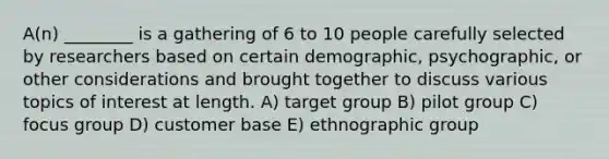 A(n) ________ is a gathering of 6 to 10 people carefully selected by researchers based on certain demographic, psychographic, or other considerations and brought together to discuss various topics of interest at length. A) target group B) pilot group C) focus group D) customer base E) ethnographic group