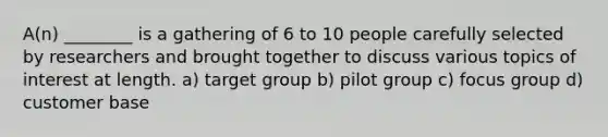 A(n) ________ is a gathering of 6 to 10 people carefully selected by researchers and brought together to discuss various topics of interest at length. a) target group b) pilot group c) focus group d) customer base