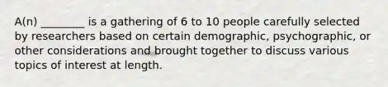 A(n) ________ is a gathering of 6 to 10 people carefully selected by researchers based on certain demographic, psychographic, or other considerations and brought together to discuss various topics of interest at length.