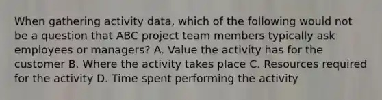 When gathering activity data, which of the following would not be a question that ABC project team members typically ask employees or managers? A. Value the activity has for the customer B. Where the activity takes place C. Resources required for the activity D. Time spent performing the activity