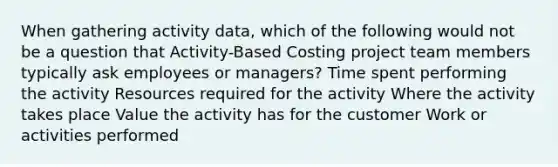 When gathering activity data, which of the following would not be a question that Activity-Based Costing project team members typically ask employees or managers? Time spent performing the activity Resources required for the activity Where the activity takes <a href='https://www.questionai.com/knowledge/k5XDPK9aoX-place-value' class='anchor-knowledge'>place value</a> the activity has for the customer Work or activities performed