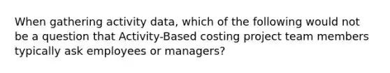 When gathering activity data, which of the following would not be a question that Activity-Based costing project team members typically ask employees or managers?