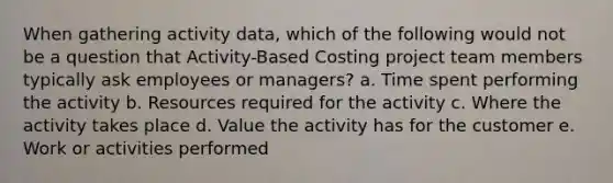 When gathering activity data, which of the following would not be a question that Activity-Based Costing project team members typically ask employees or managers? a. Time spent performing the activity b. Resources required for the activity c. Where the activity takes place d. Value the activity has for the customer e. Work or activities performed