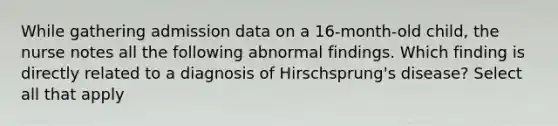 While gathering admission data on a 16-month-old child, the nurse notes all the following abnormal findings. Which finding is directly related to a diagnosis of Hirschsprung's disease? Select all that apply