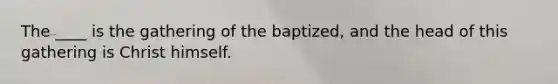 The ____ is the gathering of the baptized, and the head of this gathering is Christ himself.