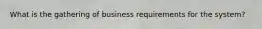 What is the gathering of business requirements for the system?