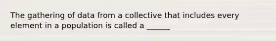 The gathering of data from a collective that includes every element in a population is called a ______