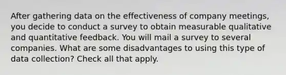 After gathering data on the effectiveness of company meetings, you decide to conduct a survey to obtain measurable qualitative and quantitative feedback. You will mail a survey to several companies. What are some disadvantages to using this type of data collection? Check all that apply.