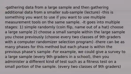 -gathering data from a large sample and then gathering additional data from a smaller sub-sample (lecture) -this is something you want to use if you want to use multiple measurement tools on the same sample. -It goes into multiple stages: 1) simple randomly (coin flip, name out of a hat) choose a large sample 2) choose a small sample within the large sample you chose previously (choose every two classes of 9th graders with a computer randomizer selection program) -there can be as many phases for this method but each phase is within the previous phase's sample -For example, we could give a survey to a large sample (every 9th graders in a school), then you administer a different kind of test such as a fitness test on a small portion of the sample. (every two classes of 9th graders)