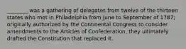 ________ was a gathering of delegates from twelve of the thirteen states who met in Philadelphia from June to September of 1787; originally authorized by the Continental Congress to consider amendments to the Articles of Confederation, they ultimately drafted the Constitution that replaced it.