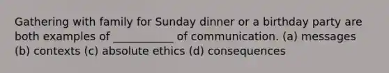 Gathering with family for Sunday dinner or a birthday party are both examples of ___________ of communication. (a) messages (b) contexts (c) absolute ethics (d) consequences