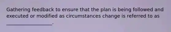 Gathering feedback to ensure that the plan is being followed and executed or modified as circumstances change is referred to as ___________________.