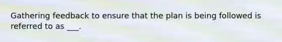 Gathering feedback to ensure that the plan is being followed is referred to as ___.