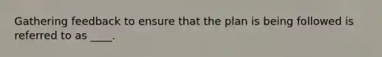 Gathering feedback to ensure that the plan is being followed is referred to as ____.