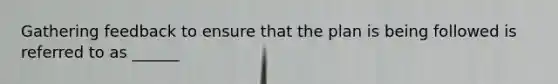 Gathering feedback to ensure that the plan is being followed is referred to as ______