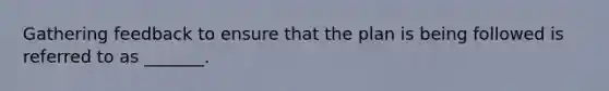 Gathering feedback to ensure that the plan is being followed is referred to as _______.