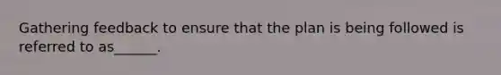 Gathering feedback to ensure that the plan is being followed is referred to as______.