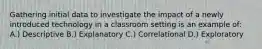 Gathering initial data to investigate the impact of a newly introduced technology in a classroom setting is an example of: A.) Descriptive B.) Explanatory C.) Correlational D.) Exploratory