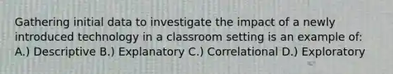 Gathering initial data to investigate the impact of a newly introduced technology in a classroom setting is an example of: A.) Descriptive B.) Explanatory C.) Correlational D.) Exploratory