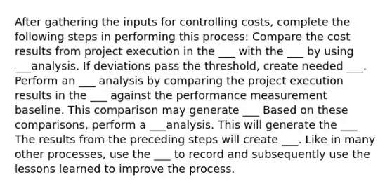 After gathering the inputs for controlling costs, complete the following steps in performing this process: Compare the cost results from project execution in the ___ with the ___ by using ___analysis. If deviations pass the threshold, create needed ___. Perform an ___ analysis by comparing the project execution results in the ___ against the performance measurement baseline. This comparison may generate ___ Based on these comparisons, perform a ___analysis. This will generate the ___ The results from the preceding steps will create ___. Like in many other processes, use the ___ to record and subsequently use the lessons learned to improve the process.