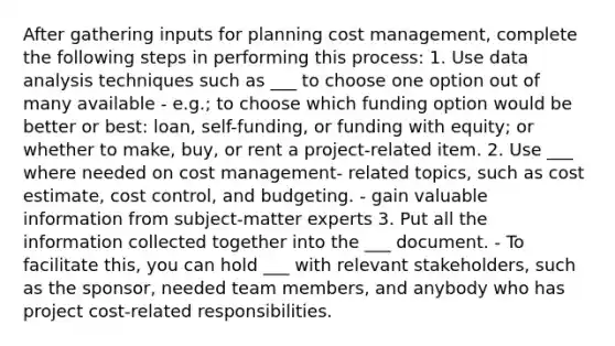 After gathering inputs for planning cost management, complete the following steps in performing this process: 1. Use data analysis techniques such as ___ to choose one option out of many available - e.g.; to choose which funding option would be better or best: loan, self-funding, or funding with equity; or whether to make, buy, or rent a project-related item. 2. Use ___ where needed on cost management- related topics, such as cost estimate, cost control, and budgeting. - gain valuable information from subject-matter experts 3. Put all the information collected together into the ___ document. - To facilitate this, you can hold ___ with relevant stakeholders, such as the sponsor, needed team members, and anybody who has project cost-related responsibilities.