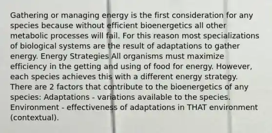 Gathering or managing energy is the first consideration for any species because without efficient bioenergetics all other metabolic processes will fail. For this reason most specializations of biological systems are the result of adaptations to gather energy. Energy Strategies All organisms must maximize efficiency in the getting and using of food for energy. However, each species achieves this with a different energy strategy. There are 2 factors that contribute to the bioenergetics of any species: Adaptations - variations available to the species. Environment - effectiveness of adaptations in THAT environment (contextual).