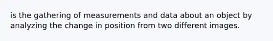 is the gathering of measurements and data about an object by analyzing the change in position from two different images.