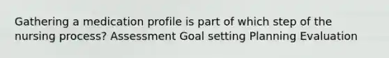 Gathering a medication profile is part of which step of the nursing process? Assessment Goal setting Planning Evaluation