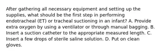 After gathering all necessary equipment and setting up the supplies, what should be the first step in performing endotracheal (ET) or tracheal suctioning in an infant? A. Provide extra oxygen by using a ventilator or through manual bagging. B. Insert a suction catheter to the appropriate measured length. C. Insert a few drops of sterile saline solution. D. Put on clean gloves.