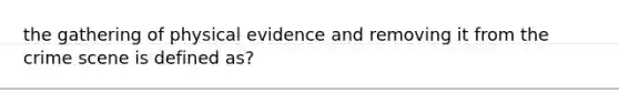 the gathering of physical evidence and removing it from the crime scene is defined as?