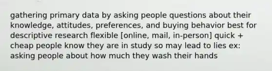 gathering primary data by asking people questions about their knowledge, attitudes, preferences, and buying behavior best for descriptive research flexible [online, mail, in-person] quick + cheap people know they are in study so may lead to lies ex: asking people about how much they wash their hands