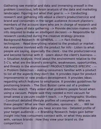 Gathering raw material and data and immersing oneself in the problem (conscious, left-brain analysis of the data and marketing landscape). Figuring out what that goal is. —> Conducting research and gathering info about a client's product/service and brand and consumers in the target audience Account planners: members of the account team who are in charge of research and specific types of data gathering --> Provide decision-makers with info required to make an intelligent decision --> Responsible for research conducted during the creative strategy process Background Research: IN GENERAL — —> Fact-finding techniques: - Read everything related to the product or market - Ask everyone involved with the product for info - Listen to what people are saying, especially the client - Use the product/service and become familiar with it - Learn about the client's business —> Situation Analysis: think about the environment relative to the 5 C's, what are the brand's strengths, weaknesses, opportunities, and threats in the environment? PRODUCT/SERVICE-SPECIFIC - —> Problem Detection: - Asking consumers familiar with a product to list all the aspects they don't like. It provides input for product improvements or new product development. It provides ideas regarding which features to emphasize. It provides guidelines for positioning brands. - The Dust Buster came out of a problem detection search. They asked what problems people faced when using a vacuum. People said they needed a mini vacuum for small areas a vacuum couldn't reach. —> Pyschographic Studies: - Construct detailed lifestyle profiles of consumers - Who are these people? What are their attitudes, opinions, etc... - Will be some quantitative data you have access too - Detailed profile of your target audience —> Branding Research: helps gain better insight into how consumers connect with, or what they associate with, various brands - How they view your brand vs. the competition's