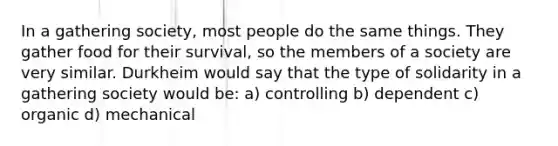 In a gathering society, most people do the same things. They gather food for their survival, so the members of a society are very similar. Durkheim would say that the type of solidarity in a gathering society would be: a) controlling b) dependent c) organic d) mechanical