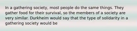 In a gathering society, most people do the same things. They gather food for their survival, so the members of a society are very similar. Durkheim would say that the type of solidarity in a gathering society would be