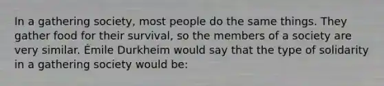 In a gathering society, most people do the same things. They gather food for their survival, so the members of a society are very similar. Émile Durkheim would say that the type of solidarity in a gathering society would be: