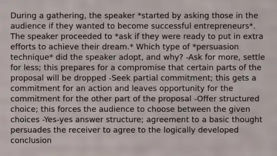 During a gathering, the speaker *started by asking those in the audience if they wanted to become successful entrepreneurs*. The speaker proceeded to *ask if they were ready to put in extra efforts to achieve their dream.* Which type of *persuasion technique* did the speaker adopt, and why? -Ask for more, settle for less; this prepares for a compromise that certain parts of the proposal will be dropped -Seek partial commitment; this gets a commitment for an action and leaves opportunity for the commitment for the other part of the proposal -Offer structured choice; this forces the audience to choose between the given choices -Yes-yes answer structure; agreement to a basic thought persuades the receiver to agree to the logically developed conclusion