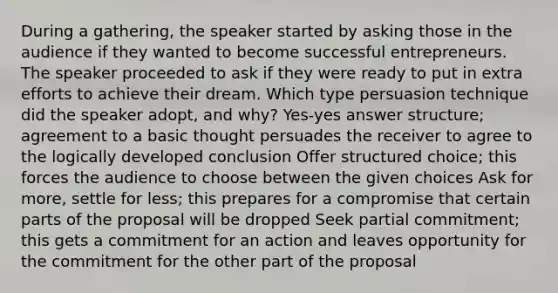 During a gathering, the speaker started by asking those in the audience if they wanted to become successful entrepreneurs. The speaker proceeded to ask if they were ready to put in extra efforts to achieve their dream. Which type persuasion technique did the speaker adopt, and why? Yes-yes answer structure; agreement to a basic thought persuades the receiver to agree to the logically developed conclusion Offer structured choice; this forces the audience to choose between the given choices Ask for more, settle for less; this prepares for a compromise that certain parts of the proposal will be dropped Seek partial commitment; this gets a commitment for an action and leaves opportunity for the commitment for the other part of the proposal