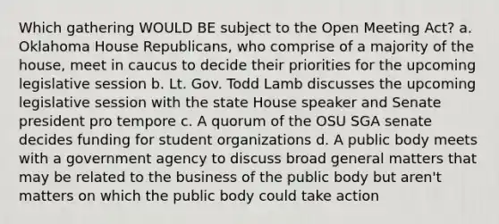 Which gathering WOULD BE subject to the Open Meeting Act? a. Oklahoma House Republicans, who comprise of a majority of the house, meet in caucus to decide their priorities for the upcoming legislative session b. Lt. Gov. Todd Lamb discusses the upcoming legislative session with the state House speaker and Senate president pro tempore c. A quorum of the OSU SGA senate decides funding for student organizations d. A public body meets with a government agency to discuss broad general matters that may be related to the business of the public body but aren't matters on which the public body could take action