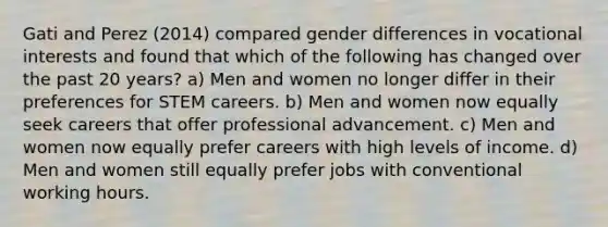 Gati and Perez (2014) compared gender differences in vocational interests and found that which of the following has changed over the past 20 years? a) Men and women no longer differ in their preferences for STEM careers. b) Men and women now equally seek careers that offer professional advancement. c) Men and women now equally prefer careers with high levels of income. d) Men and women still equally prefer jobs with conventional working hours.